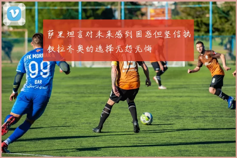 萨里坦言对未来感到困惑但坚信执教拉齐奥的选择无怨无悔