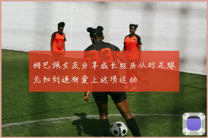 姆巴佩女友分享成长经历从对足球无知到逐渐爱上这项运动
