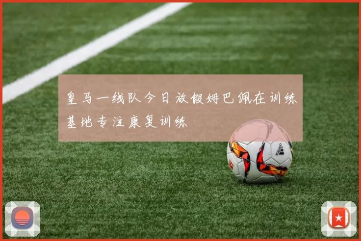 皇马一线队今日放假姆巴佩在训练基地专注康复训练