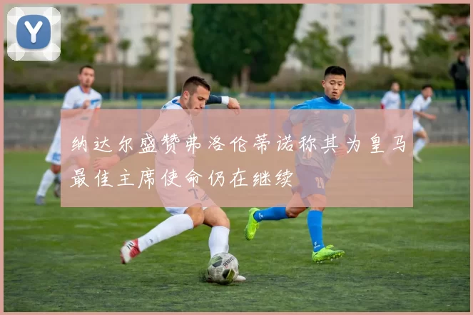 纳达尔盛赞弗洛伦蒂诺称其为皇马最佳主席使命仍在继续