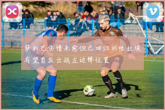 萨利巴伤情未愈但已回归训练杜埃有望首发出战左边锋位置