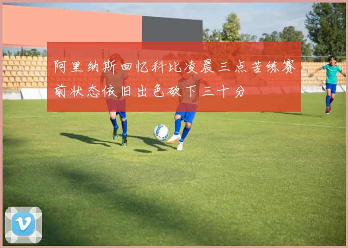 阿里纳斯回忆科比凌晨三点苦练赛前状态依旧出色砍下三十分