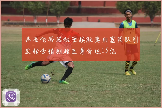 弗洛伦蒂诺秘密接触奥利塞团队引发转会猜测超巨身价达15亿