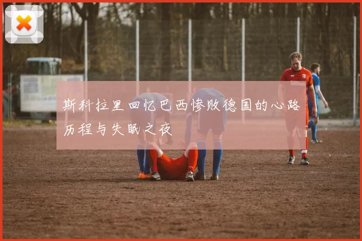 斯科拉里回忆巴西惨败德国的心路历程与失眠之夜
