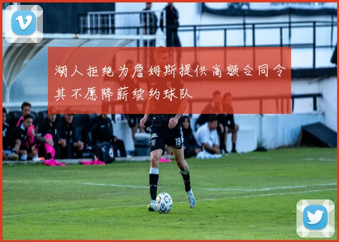 湖人拒绝为詹姆斯提供高额合同令其不愿降薪续约球队