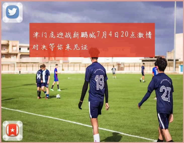 津门虎迎战新鹏城7月4日20点激情对决等你来见证