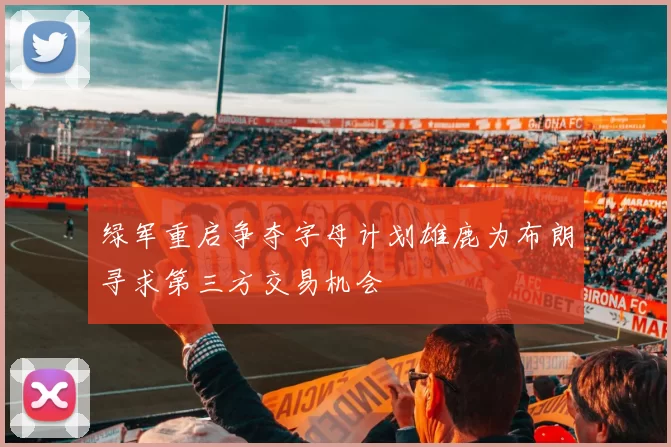 绿军重启争夺字母计划雄鹿为布朗寻求第三方交易机会