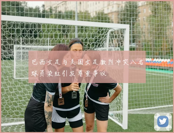 巴西女足与美国女足激烈冲突八名球员染红引发尊重争议
