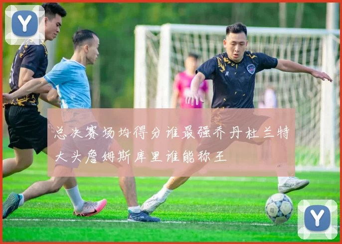 总决赛场均得分谁最强乔丹杜兰特大头詹姆斯库里谁能称王
