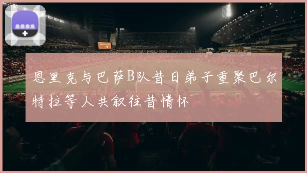 恩里克与巴萨B队昔日弟子重聚巴尔特拉等人共叙往昔情怀