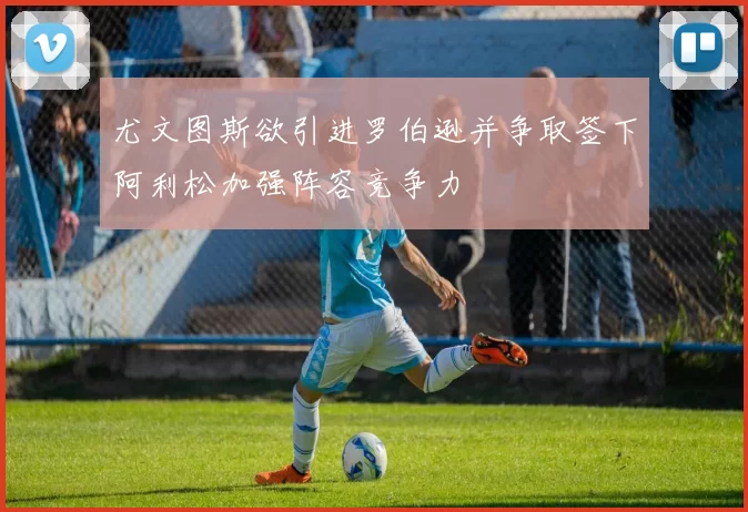 尤文图斯欲引进罗伯逊并争取签下阿利松加强阵容竞争力