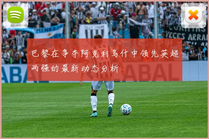 巴黎在争夺阿克利乌什中领先英超两强的最新动态分析