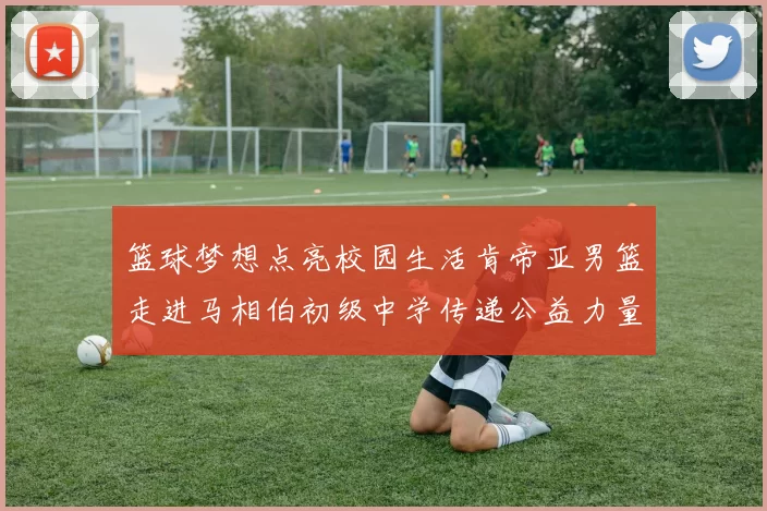 篮球梦想点亮校园生活肯帝亚男篮走进马相伯初级中学传递公益力量