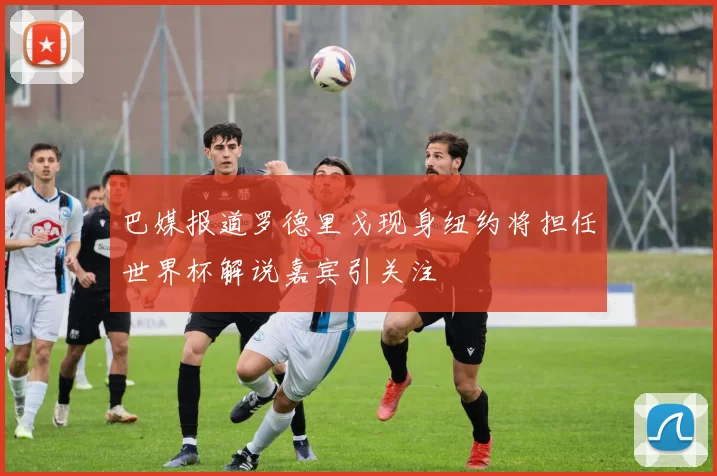 巴媒报道罗德里戈现身纽约将担任世界杯解说嘉宾引关注