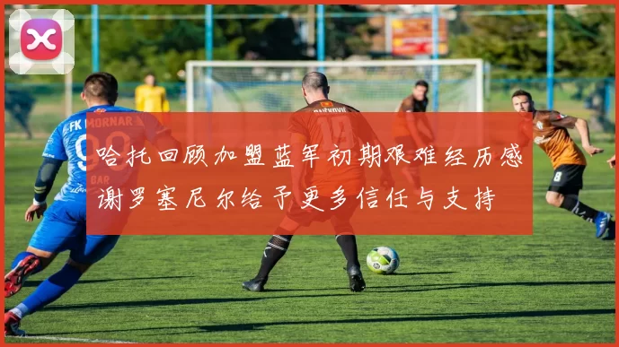 哈托回顾加盟蓝军初期艰难经历感谢罗塞尼尔给予更多信任与支持