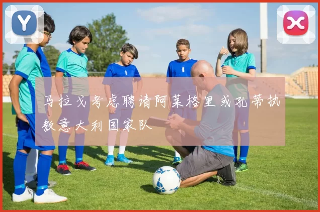 马拉戈考虑聘请阿莱格里或孔蒂执教意大利国家队
