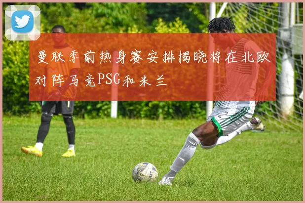 曼联季前热身赛安排揭晓将在北欧对阵马竞PSG和米兰