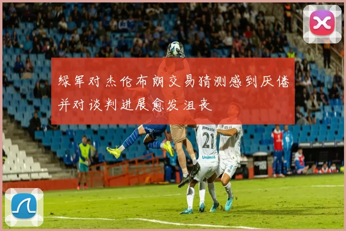 绿军对杰伦布朗交易猜测感到厌倦并对谈判进展愈发沮丧