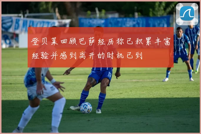 登贝莱回顾巴萨经历称已积累丰富经验并感到离开的时机已到