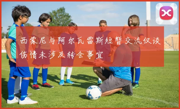 西蒙尼与阿尔瓦雷斯短暂交流仅谈伤情未涉及转会事宜