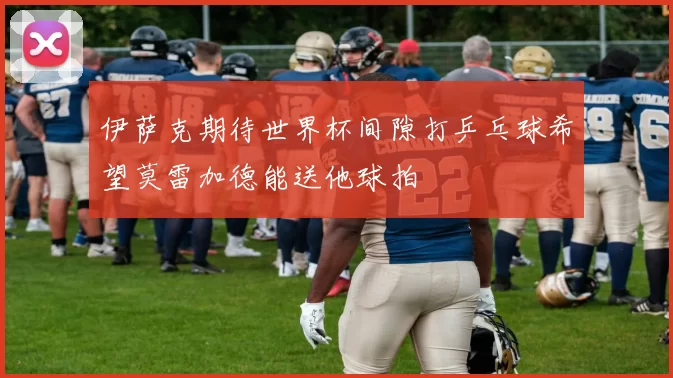 伊萨克期待世界杯间隙打乒乓球希望莫雷加德能送他球拍