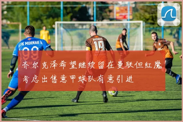 齐尔克泽希望继续留在曼联但红魔考虑出售意甲球队有意引进