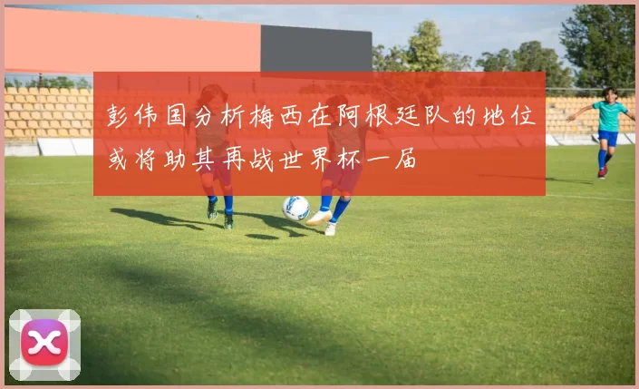彭伟国分析梅西在阿根廷队的地位或将助其再战世界杯一届