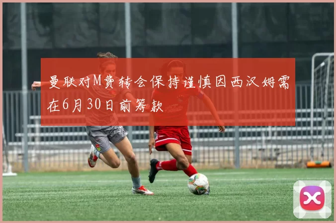 曼联对M费转会保持谨慎因西汉姆需在6月30日前筹款
