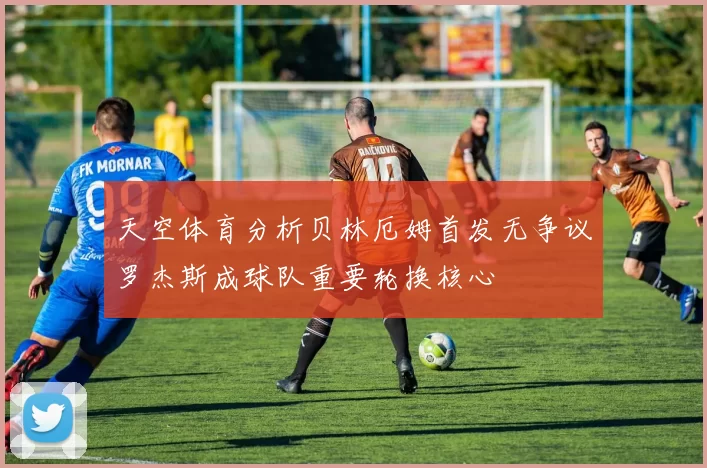 天空体育分析贝林厄姆首发无争议罗杰斯成球队重要轮换核心