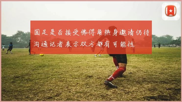 国足是否接受佛得角热身邀请仍待沟通记者表示双方都有可能性
