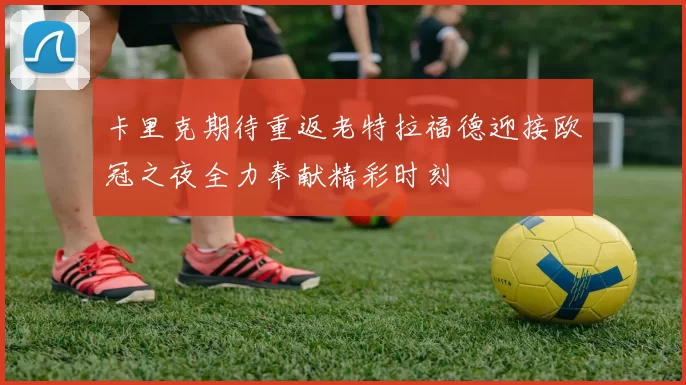 卡里克期待重返老特拉福德迎接欧冠之夜全力奉献精彩时刻