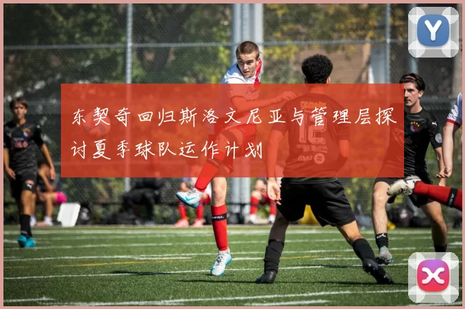 东契奇回归斯洛文尼亚与管理层探讨夏季球队运作计划