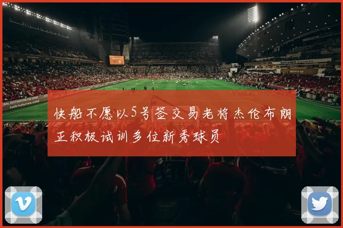 快船不愿以5号签交易老将杰伦布朗正积极试训多位新秀球员